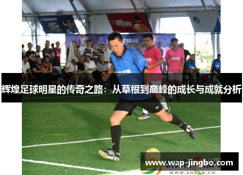 辉煌足球明星的传奇之路:从草根到巅峰的成长与成就分析 辉煌足球明星的传奇之路:从草根到巅峰的成长与成就分析