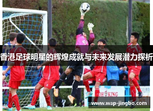 香港足球明星的辉煌成就与未来发展潜力探析 香港足球明星的辉煌成就与未来发展潜力探析
