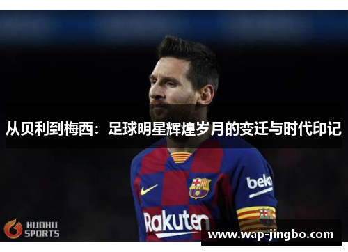 从贝利到梅西:足球明星辉煌岁月的变迁与时代印记 从贝利到梅西:足球明星辉煌岁月的变迁与时代印记