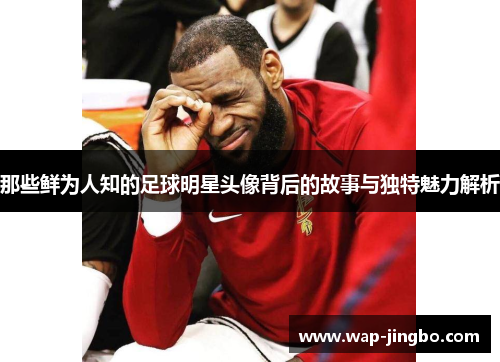 那些鲜为人知的足球明星头像背后的故事与独特魅力解析