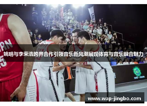 姚明与李荣浩跨界合作引领音乐新风潮展现体育与音乐融合魅力