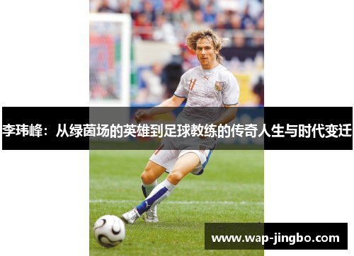 李玮峰:从绿茵场的英雄到足球教练的传奇人生与时代变迁 李玮峰:从绿茵场的英雄到足球教练的传奇人生与时代变迁