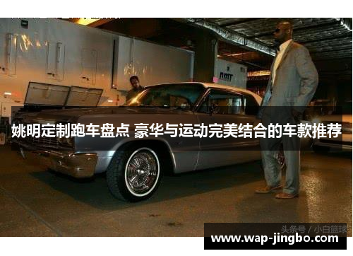 姚明定制跑车盘点 豪华与运动完美结合的车款推荐