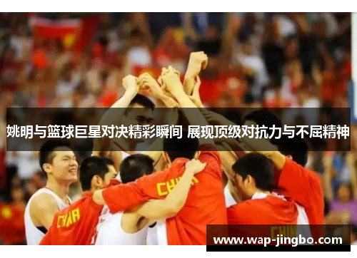 姚明与篮球巨星对决精彩瞬间 展现顶级对抗力与不屈精神