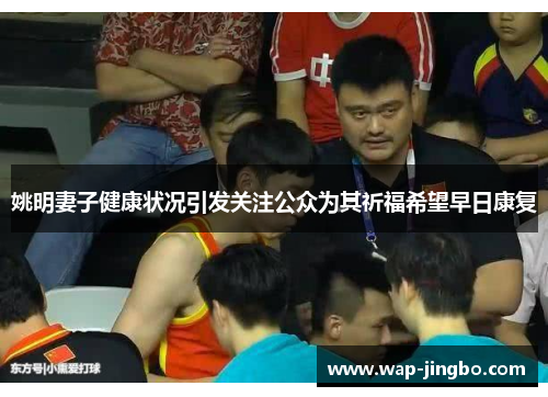 姚明妻子健康状况引发关注公众为其祈福希望早日康复