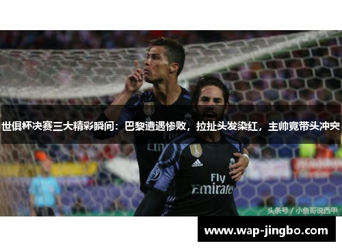 世俱杯决赛三大精彩瞬间：巴黎遭遇惨败，拉扯头发染红，主帅竟带头冲突