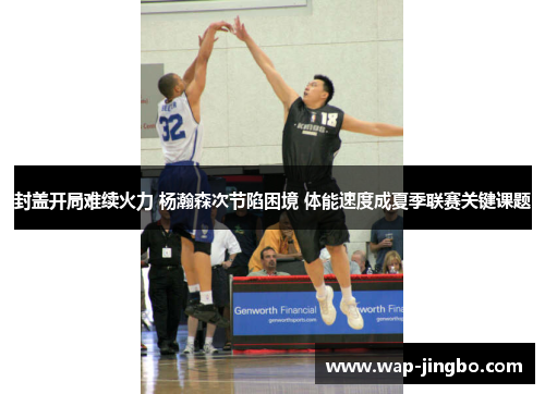 封盖开局难续火力 杨瀚森次节陷困境 体能速度成夏季联赛关键课题
