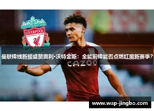 曼联锋线新援盛赞奥利·沃特金斯：全能前锋能否点燃红魔新赛季？